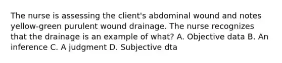 The nurse is assessing the client's abdominal wound and notes yellow-green purulent wound drainage. The nurse recognizes that the drainage is an example of what? A. Objective data B. An inference C. A judgment D. Subjective dta