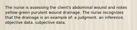 The nurse is assessing the client's abdominal wound and notes yellow-green purulent wound drainage. The nurse recognizes that the drainage is an example of: a judgment. an inference. objective data. subjective data.