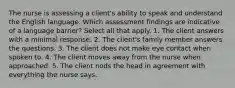 The nurse is assessing a client's ability to speak and understand the English language. Which assessment findings are indicative of a language barrier? Select all that apply. 1. The client answers with a minimal response. 2. The client's family member answers the questions. 3. The client does not make eye contact when spoken to. 4. The client moves away from the nurse when approached. 5. The client nods the head in agreement with everything the nurse says.