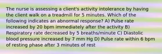 The nurse is assessing a client's activity intolerance by having the client walk on a treadmill for 5 minutes. Which of the following indicates an abnormal response? A) Pulse rate increased by 20 bpm immediately after the activity B) Respiratory rate decreased by 5 breaths/minute C) Diastolic blood pressure increased by 7 mm Hg D) Pulse rate within 6 bpm of resting phase after 3 minutes of rest