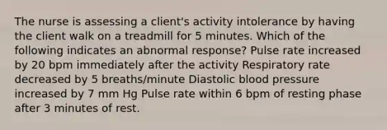 The nurse is assessing a client's activity intolerance by having the client walk on a treadmill for 5 minutes. Which of the following indicates an abnormal response? Pulse rate increased by 20 bpm immediately after the activity Respiratory rate decreased by 5 breaths/minute Diastolic blood pressure increased by 7 mm Hg Pulse rate within 6 bpm of resting phase after 3 minutes of rest.