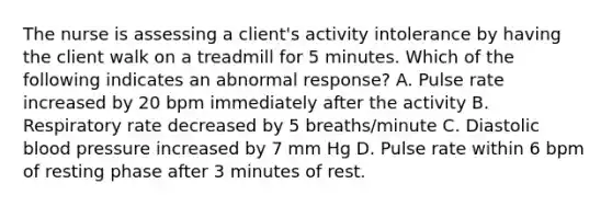 The nurse is assessing a client's activity intolerance by having the client walk on a treadmill for 5 minutes. Which of the following indicates an abnormal response? A. Pulse rate increased by 20 bpm immediately after the activity B. Respiratory rate decreased by 5 breaths/minute C. Diastolic blood pressure increased by 7 mm Hg D. Pulse rate within 6 bpm of resting phase after 3 minutes of rest.