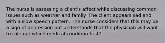 The nurse is assessing a client's affect while discussing common issues such as weather and family. The client appears sad and with a slow speech pattern. The nurse considers that this may be a sign of depression but understands that the physician will want to rule out which medical condition first?