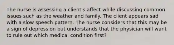 The nurse is assessing a client's affect while discussing common issues such as the weather and family. The client appears sad with a slow speech pattern. The nurse considers that this may be a sign of depression but understands that the physician will want to rule out which medical condition first?