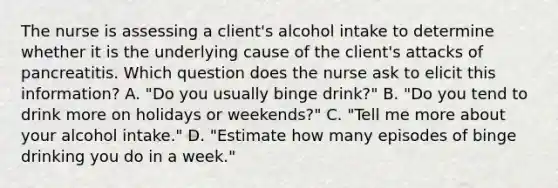 The nurse is assessing a client's alcohol intake to determine whether it is the underlying cause of the client's attacks of pancreatitis. Which question does the nurse ask to elicit this information? A. "Do you usually binge drink?" B. "Do you tend to drink more on holidays or weekends?" C. "Tell me more about your alcohol intake." D. "Estimate how many episodes of binge drinking you do in a week."