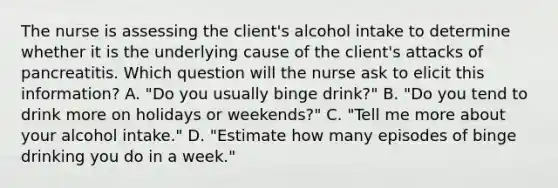 The nurse is assessing the client's alcohol intake to determine whether it is the underlying cause of the client's attacks of pancreatitis. Which question will the nurse ask to elicit this information? A. "Do you usually binge drink?" B. "Do you tend to drink more on holidays or weekends?" C. "Tell me more about your alcohol intake." D. "Estimate how many episodes of binge drinking you do in a week."