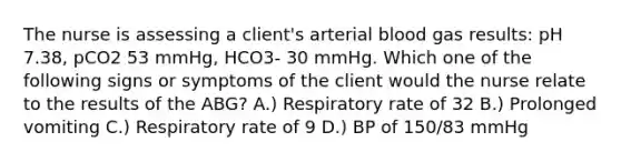 The nurse is assessing a client's arterial blood gas results: pH 7.38, pCO2 53 mmHg, HCO3- 30 mmHg. Which one of the following signs or symptoms of the client would the nurse relate to the results of the ABG? A.) Respiratory rate of 32 B.) Prolonged vomiting C.) Respiratory rate of 9 D.) BP of 150/83 mmHg