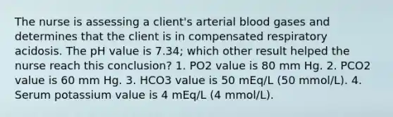 The nurse is assessing a client's arterial blood gases and determines that the client is in compensated respiratory acidosis. The pH value is 7.34; which other result helped the nurse reach this conclusion? 1. PO2 value is 80 mm Hg. 2. PCO2 value is 60 mm Hg. 3. HCO3 value is 50 mEq/L (50 mmol/L). 4. Serum potassium value is 4 mEq/L (4 mmol/L).