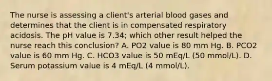 The nurse is assessing a client's arterial blood gases and determines that the client is in compensated respiratory acidosis. The pH value is 7.34; which other result helped the nurse reach this conclusion? A. PO2 value is 80 mm Hg. B. PCO2 value is 60 mm Hg. C. HCO3 value is 50 mEq/L (50 mmol/L). D. Serum potassium value is 4 mEq/L (4 mmol/L).