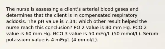 The nurse is assessing a client's arterial blood gases and determines that the client is in compensated respiratory acidosis. The pH value is 7.34; which other result helped the nurse reach this conclusion? PO 2 value is 80 mm Hg. PCO 2 value is 60 mm Hg. HCO 3 value is 50 mEq/L (50 mmol/L). Serum potassium value is 4 mEq/L (4 mmol/L).