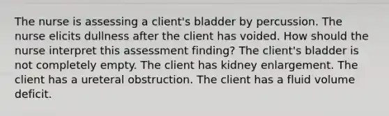 The nurse is assessing a client's bladder by percussion. The nurse elicits dullness after the client has voided. How should the nurse interpret this assessment finding? The client's bladder is not completely empty. The client has kidney enlargement. The client has a ureteral obstruction. The client has a fluid volume deficit.