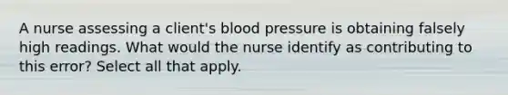 A nurse assessing a client's blood pressure is obtaining falsely high readings. What would the nurse identify as contributing to this error? Select all that apply.