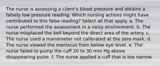 The nurse is assessing a client's blood pressure and obtains a falsely low pressure reading. Which nursing actions might have contributed to this false reading? Select all that apply. a. The nurse performed the assessment in a noisy environment. b. The nurse misplaced the bell beyond the direct area of the artery. c, The nurse used a manometer not calibrated at the zero mark. d. The nurse viewed the meniscus from below eye level. e. The nurse failed to pump the cuff 20 to 30 mm Hg above disappearing pulse. f. The nurse applied a cuff that is too narrow.