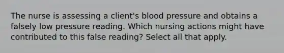 The nurse is assessing a client's blood pressure and obtains a falsely low pressure reading. Which nursing actions might have contributed to this false reading? Select all that apply.