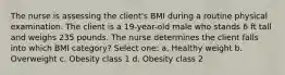 The nurse is assessing the client's BMI during a routine physical examination. The client is a 19-year-old male who stands 6 ft tall and weighs 235 pounds. The nurse determines the client falls into which BMI category? Select one: a. Healthy weight b. Overweight c. Obesity class 1 d. Obesity class 2