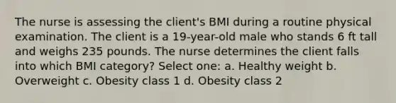 The nurse is assessing the client's BMI during a routine physical examination. The client is a 19-year-old male who stands 6 ft tall and weighs 235 pounds. The nurse determines the client falls into which BMI category? Select one: a. Healthy weight b. Overweight c. Obesity class 1 d. Obesity class 2