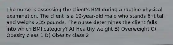 The nurse is assessing the client's BMI during a routine physical examination. The client is a 19-year-old male who stands 6 ft tall and weighs 235 pounds. The nurse determines the client falls into which BMI category? A) Healthy weight B) Overweight C) Obesity class 1 D) Obesity class 2