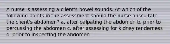 A nurse is assessing a client's bowel sounds. At which of the following points in the assessment should the nurse auscultate the client's abdomen? a. after palpating the abdomen b. prior to percussing the abdomen c. after assessing for kidney tenderness d. prior to inspecting the abdomen