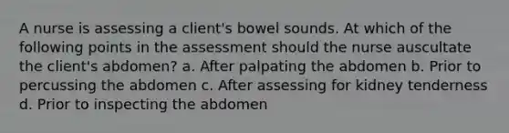 A nurse is assessing a client's bowel sounds. At which of the following points in the assessment should the nurse auscultate the client's abdomen? a. After palpating the abdomen b. Prior to percussing the abdomen c. After assessing for kidney tenderness d. Prior to inspecting the abdomen