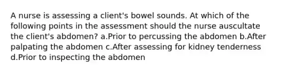 A nurse is assessing a client's bowel sounds. At which of the following points in the assessment should the nurse auscultate the client's abdomen? a.Prior to percussing the abdomen b.After palpating the abdomen c.After assessing for kidney tenderness d.Prior to inspecting the abdomen