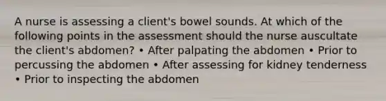 A nurse is assessing a client's bowel sounds. At which of the following points in the assessment should the nurse auscultate the client's abdomen? • After palpating the abdomen • Prior to percussing the abdomen • After assessing for kidney tenderness • Prior to inspecting the abdomen