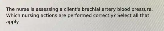 The nurse is assessing a client's brachial artery blood pressure. Which nursing actions are performed correctly? Select all that apply.