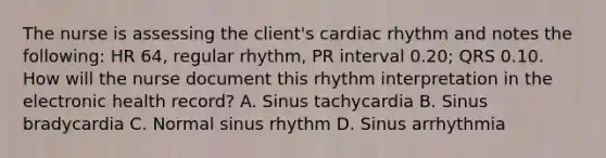 The nurse is assessing the client's cardiac rhythm and notes the following: HR 64, regular rhythm, PR interval 0.20; QRS 0.10. How will the nurse document this rhythm interpretation in the electronic health record? A. Sinus tachycardia B. Sinus bradycardia C. Normal sinus rhythm D. Sinus arrhythmia