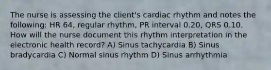 The nurse is assessing the client's cardiac rhythm and notes the following: HR 64, regular rhythm, PR interval 0.20, QRS 0.10. How will the nurse document this rhythm interpretation in the electronic health record? A) Sinus tachycardia B) Sinus bradycardia C) Normal sinus rhythm D) Sinus arrhythmia