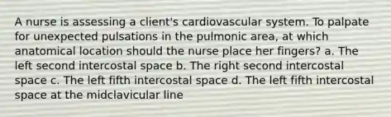 A nurse is assessing a client's cardiovascular system. To palpate for unexpected pulsations in the pulmonic area, at which anatomical location should the nurse place her fingers? a. The left second intercostal space b. The right second intercostal space c. The left fifth intercostal space d. The left fifth intercostal space at the midclavicular line