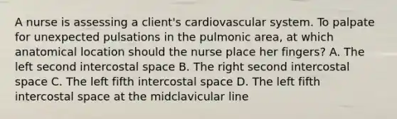 A nurse is assessing a client's cardiovascular system. To palpate for unexpected pulsations in the pulmonic area, at which anatomical location should the nurse place her fingers? A. The left second intercostal space B. The right second intercostal space C. The left fifth intercostal space D. The left fifth intercostal space at the midclavicular line