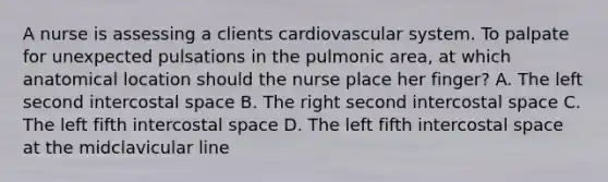 A nurse is assessing a clients cardiovascular system. To palpate for unexpected pulsations in the pulmonic area, at which anatomical location should the nurse place her finger? A. The left second intercostal space B. The right second intercostal space C. The left fifth intercostal space D. The left fifth intercostal space at the midclavicular line