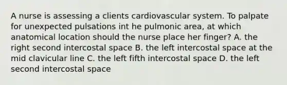 A nurse is assessing a clients cardiovascular system. To palpate for unexpected pulsations int he pulmonic area, at which anatomical location should the nurse place her finger? A. the right second intercostal space B. the left intercostal space at the mid clavicular line C. the left fifth intercostal space D. the left second intercostal space