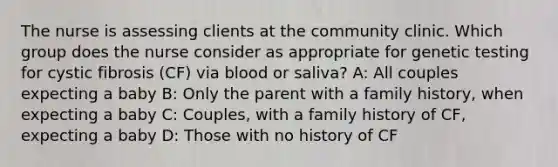 The nurse is assessing clients at the community clinic. Which group does the nurse consider as appropriate for genetic testing for cystic fibrosis​ (CF) via blood or​ saliva? A: All couples expecting a baby B: Only the parent with a family​ history, when expecting a baby​ C: Couples, with a family history of​ CF, expecting a baby D: Those with no history of CF