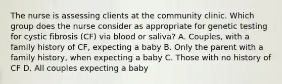 The nurse is assessing clients at the community clinic. Which group does the nurse consider as appropriate for genetic testing for cystic fibrosis​ (CF) via blood or​ saliva? A. ​Couples, with a family history of​ CF, expecting a baby B. Only the parent with a family​ history, when expecting a baby C. Those with no history of CF D. All couples expecting a baby