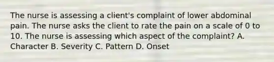 The nurse is assessing a client's complaint of lower abdominal pain. The nurse asks the client to rate the pain on a scale of 0 to 10. The nurse is assessing which aspect of the complaint? A. Character B. Severity C. Pattern D. Onset