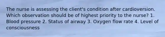 The nurse is assessing the client's condition after cardioversion. Which observation should be of highest priority to the nurse? 1. Blood pressure 2. Status of airway 3. Oxygen flow rate 4. Level of consciousness