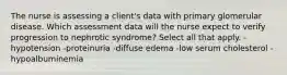 The nurse is assessing a client's data with primary glomerular disease. Which assessment data will the nurse expect to verify progression to nephrotic syndrome? Select all that apply. -hypotension -proteinuria -diffuse edema -low serum cholesterol -hypoalbuminemia