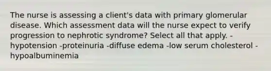 The nurse is assessing a client's data with primary glomerular disease. Which assessment data will the nurse expect to verify progression to nephrotic syndrome? Select all that apply. -hypotension -proteinuria -diffuse edema -low serum cholesterol -hypoalbuminemia