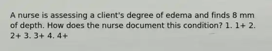 A nurse is assessing a client's degree of edema and finds 8 mm of depth. How does the nurse document this condition? 1. 1+ 2. 2+ 3. 3+ 4. 4+