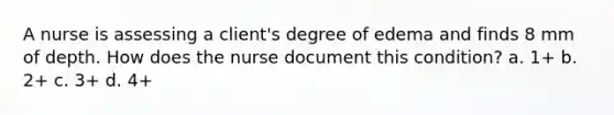 A nurse is assessing a client's degree of edema and finds 8 mm of depth. How does the nurse document this condition? a. 1+ b. 2+ c. 3+ d. 4+