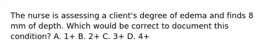 The nurse is assessing a client's degree of edema and finds 8 mm of depth. Which would be correct to document this condition? A. 1+ B. 2+ C. 3+ D. 4+