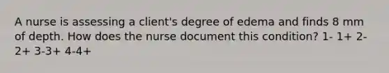 A nurse is assessing a client's degree of edema and finds 8 mm of depth. How does the nurse document this condition? 1- 1+ 2-2+ 3-3+ 4-4+