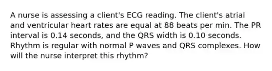 A nurse is assessing a client's ECG reading. The client's atrial and ventricular heart rates are equal at 88 beats per min. The PR interval is 0.14 seconds, and the QRS width is 0.10 seconds. Rhythm is regular with normal P waves and QRS complexes. How will the nurse interpret this rhythm?