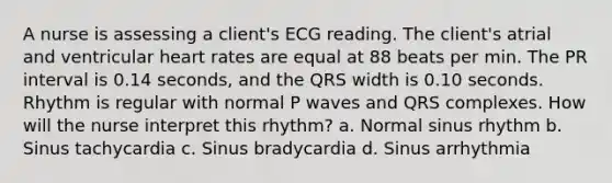 A nurse is assessing a client's ECG reading. The client's atrial and ventricular heart rates are equal at 88 beats per min. The PR interval is 0.14 seconds, and the QRS width is 0.10 seconds. Rhythm is regular with normal P waves and QRS complexes. How will the nurse interpret this rhythm? a. Normal sinus rhythm b. Sinus tachycardia c. Sinus bradycardia d. Sinus arrhythmia