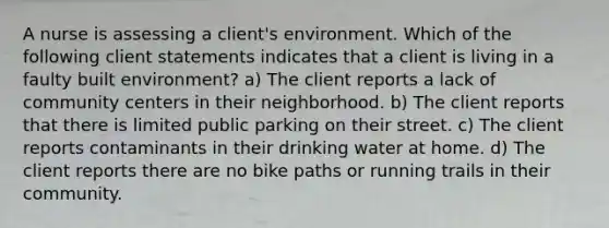 A nurse is assessing a client's environment. Which of the following client statements indicates that a client is living in a faulty built environment? a) The client reports a lack of community centers in their neighborhood. b) The client reports that there is limited public parking on their street. c) The client reports contaminants in their drinking water at home. d) The client reports there are no bike paths or running trails in their community.