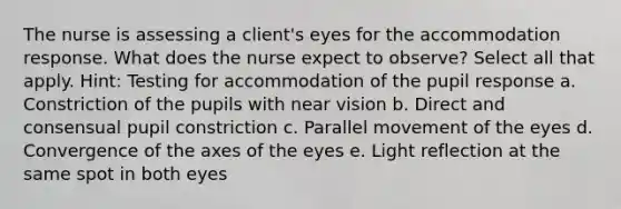 The nurse is assessing a client's eyes for the accommodation response. What does the nurse expect to observe? Select all that apply. Hint: Testing for accommodation of the pupil response a. Constriction of the pupils with near vision b. Direct and consensual pupil constriction c. Parallel movement of the eyes d. Convergence of the axes of the eyes e. Light reflection at the same spot in both eyes