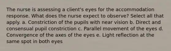 The nurse is assessing a client's eyes for the accommodation response. What does the nurse expect to observe? Select all that apply. a. Constriction of the pupils with near vision b. Direct and consensual pupil constriction c. Parallel movement of the eyes d. Convergence of the axes of the eyes e. Light reflection at the same spot in both eyes