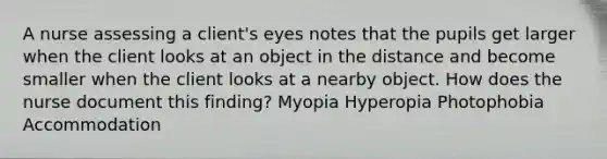 A nurse assessing a client's eyes notes that the pupils get larger when the client looks at an object in the distance and become smaller when the client looks at a nearby object. How does the nurse document this finding? Myopia Hyperopia Photophobia Accommodation