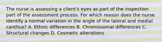 The nurse is assessing a client's eyes as part of the inspection part of the assessment process. For which reason does the nurse identify a normal variation in the angle of the lateral and medial canthus? A. Ethnic differences B. Chromosomal differences C. Structural changes D. Cosmetic alterations