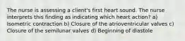 The nurse is assessing a client's first heart sound. The nurse interprets this finding as indicating which heart action? a) Isometric contraction b) Closure of the atrioventricular valves c) Closure of the semilunar valves d) Beginning of diastole